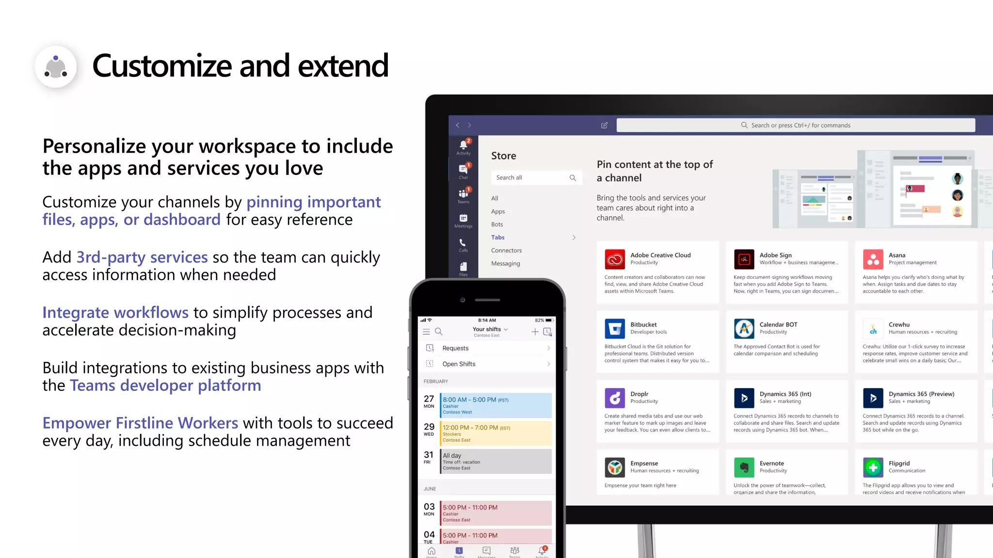 Customize and extend
Customize your channels by pinning important
files, apps, or dashboard for easy reference
Add 3rd-party services so the team can quickly
access information when needed
Integrate workflows to simplify processes and
accelerate decision-making
Build integrations to existing business apps with
the Teams developer platform
Empower Firstline Workers with tools to succeed
every day, including schedule management
Personalize your workspace to include
the apps and services you love
 