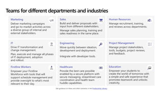 Teams for different departments and industries
Marketing
Deliver marketing campaigns
and go-to-market activities across
a diverse group of internal and
external stakeholders.
Sales
Build and deliver proposals with
input from different stakeholders.
Manage sales planning, training and
sales readiness in the same place.
Human Resources
Manage recruitment, training,
and reviews across departments.
IT
Drive IT transformation and
change management.
Plan, execute and manage all phases
of IT deployment, adoption
and rollout.
Engineering
Move quickly between ideation,
development and deployment.
Integrate with developer tools.
Project Management
Manage project stakeholders,
tools, budgets, project reviews,
and feedback.
Firstline Workers
Empower your Firstline
Workforce with tools that will
support schedule management and
provide oversight to what’s most
relevant to their day.
Healthcare
Provide the best care possible
enabled by a secure platform with
secure messaging, streamlined care
coordination and health team
huddle capabilities.
Education
Empower your students to
create the world of tomorrow with
a simple and safe experience that
promotes teamwork and unlocks
creativity.
Get guidance on these and other scenarios in the Productivity Library
 