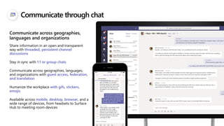 Communicate through chat
Share information in an open and transparent
way with threaded, persistent channel
discussions
Stay in sync with 1:1 or group chats
Communicate across geographies, languages,
and organizations with guest access, federation,
and translation
Humanize the workplace with gifs, stickers,
emojis
Available across mobile, desktop, browser, and a
wide range of devices, from headsets to Surface
Hub to meeting room devices
Communicate across geographies,
languages and organizations
 