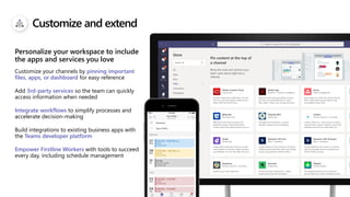 Customize and extend
Customize your channels by pinning important
files, apps, or dashboard for easy reference
Add 3rd-party services so the team can quickly
access information when needed
Integrate workflows to simplify processes and
accelerate decision-making
Build integrations to existing business apps with
the Teams developer platform
Empower Firstline Workers with tools to succeed
every day, including schedule management
Personalize your workspace to include
the apps and services you love
 
