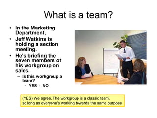 What is a team?
• In the Marketing
Department,
• Jeff Watkins is
holding a section
meeting.
• He's briefing the
seven members of
his workgroup on
sales.
– Is this workgroup a
team?
• YES - NO
(YES) We agree. The workgroup is a classic team,
so long as everyone's working towards the same purpose
 