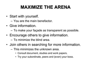 MAXIMIZE THE ARENA
• Start with yourself.
– You are the main benefactor.
• Give information.
– To make your façade as transparent as possible.
• Encourage others to give information.
– To minimize the blind area.
• Join others in searching for more information.
– This minimizes the unknown area.
• Consult document, studies and work papers.
• Try your subordinate, peers and (even) your boss.
 