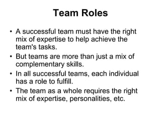 Team Roles
• A successful team must have the right
mix of expertise to help achieve the
team's tasks.
• But teams are more than just a mix of
complementary skills.
• In all successful teams, each individual
has a role to fulfill.
• The team as a whole requires the right
mix of expertise, personalities, etc.
 