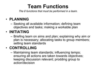 Team Functions
The 6 functions that must be performed in a team.
• PLANNING
– Seeking all available information; defining team
objectives and tasks; making a workable plan
• INITIATING
– Briefing team on aims and plan; explaining why aim or
plan is necessary; allocating tasks to group members;
setting team standards
• CONTROLLING
– Maintaining team standards; influencing tempo;
ensuring all actions are taken towards objectives;
keeping discussion relevant; prodding group to
action/decision
 