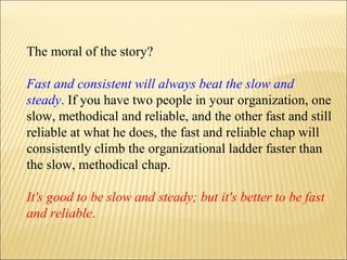 The moral of the story?
Fast and consistent will always beat the slow and
steady. If you have two people in your organization, one
slow, methodical and reliable, and the other fast and still
reliable at what he does, the fast and reliable chap will
consistently climb the organizational ladder faster than
the slow, methodical chap.
It's good to be slow and steady; but it's better to be fast
and reliable.
 