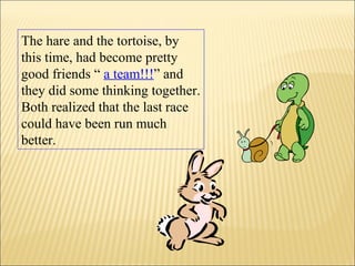 The hare and the tortoise, by
this time, had become pretty
good friends “ a team!!!” and
they did some thinking together.
Both realized that the last race
could have been run much
better.
 