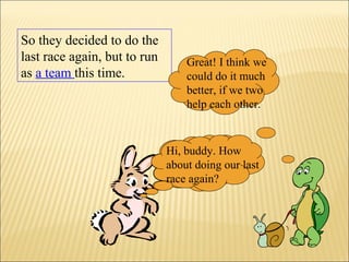 So they decided to do the
last race again, but to run
as a team this time.
Hi, buddy. How
about doing our last
race again?
Great! I think we
could do it much
better, if we two
help each other.
Hi, buddy. How
about doing our last
race again?
 