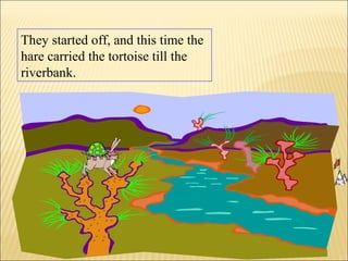 They started off, and this time the
hare carried the tortoise till the
riverbank.
 