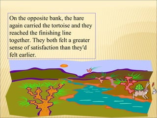 On the opposite bank, the hare
again carried the tortoise and they
reached the finishing line
together. They both felt a greater
sense of satisfaction than they'd
felt earlier.
 