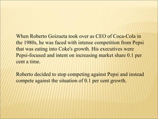 When Roberto Goizueta took over as CEO of Coca-Cola in
the 1980s, he was faced with intense competition from Pepsi
that was eating into Coke's growth. His executives were
Pepsi-focused and intent on increasing market share 0.1 per
cent a time.
Roberto decided to stop competing against Pepsi and instead
compete against the situation of 0.1 per cent growth.
 