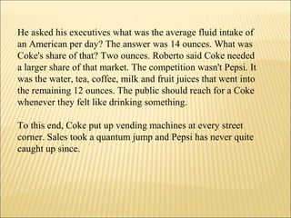 He asked his executives what was the average fluid intake of
an American per day? The answer was 14 ounces. What was
Coke's share of that? Two ounces. Roberto said Coke needed
a larger share of that market. The competition wasn't Pepsi. It
was the water, tea, coffee, milk and fruit juices that went into
the remaining 12 ounces. The public should reach for a Coke
whenever they felt like drinking something.
To this end, Coke put up vending machines at every street
corner. Sales took a quantum jump and Pepsi has never quite
caught up since.
 
