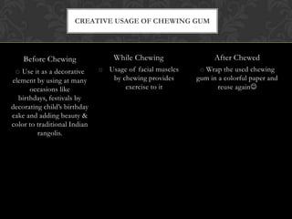 Before Chewing
o Use it as a decorative
element by using at many
occasions like
birthdays, festivals by
decorating child’s birthday
cake and adding beauty &
color to traditional Indian
rangolis.
After Chewed
o Wrap the used chewing
gum in a colorful paper and
reuse again
CREATIVE USAGE OF CHEWING GUM
While Chewing
o Usage of facial muscles
by chewing provides
exercise to it
 