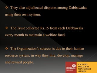  They also adjudicated disputes among Dabbawalas 
using their own system. 
 The Trust collected Rs.15 from each Dabbawala 
every month to maintain a welfare fund. 
 The Organization’s success is due to their human 
resource system, in way they hire, develop, manage 
and reward people. 
 