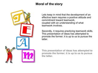 Moral of the story Lets keep in mind that the development of an effective team requires a positive attitude and commitment toward teamwork, coupled with an understanding of what teamwork involves. Secondly, it requires practicing teamwork skills. This presentation of ideas has attempted to promote the former; it is up to us to pursue the latter. This presentation of ideas has attempted to promote the former; it is up to us to pursue the latter. 