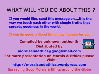Compiled by unknown author &  Distributed by [email_address] For more presentation on Morals & Ethics please Visit   http://moralsandethics.wordpress.com Spreading Good Morals & Ethics around the Globe WHAT WILL YOU DO ABOUT THIS ? If you would like, send this message on….it is the way we touch each other with simple truths that spreads goodness in the world. If you do good, a Good thing may happen for you. 
