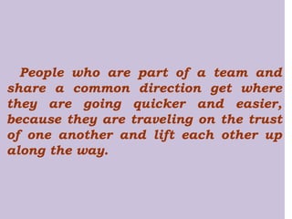 People who are part of a team and share a common direction get where they are going quicker and easier, because they are traveling on the trust of one another and lift each other up along the way. 