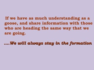If we have as much understanding as a goose, and share information with those who are heading the same way that we are going.   … .We will always stay in the formation 