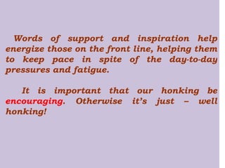 Words of support and inspiration help energize those on the front line, helping them to keep pace in spite of the day-to-day pressures and fatigue.  It is important that our honking be  encouraging . Otherwise it’s just – well honking! 