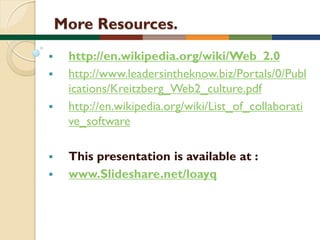 More Resources.








http://en.wikipedia.org/wiki/Web_2.0
http://www.leadersintheknow.biz/Portals/0/Publ
ications/Kreitzberg_Web2_culture.pdf
http://en.wikipedia.org/wiki/List_of_collaborati
ve_software

This presentation is available at :
www.Slideshare.net/loayq

 
