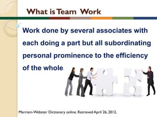 What is Team Work
Work done by several associates with
each doing a part but all subordinating

personal prominence to the efficiency
of the whole.

Merriam-Webster Dictionary online. Retrieved April 26, 2012.

 