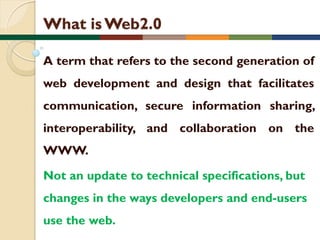 What is Web2.0
A term that refers to the second generation of
web development and design that facilitates
communication, secure information sharing,
interoperability, and collaboration on the
WWW.
Not an update to technical specifications, but

changes in the ways developers and end-users
use the web.

 