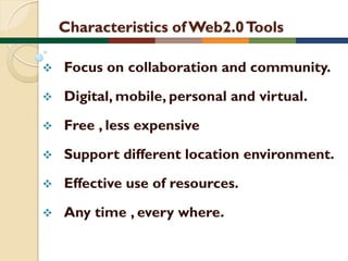 Characteristics of Web2.0 Tools


Focus on collaboration and community.



Digital, mobile, personal and virtual.



Free , less expensive



Support different location environment.



Effective use of resources.



Any time , every where.

 