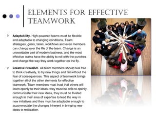ElEmEnts for EffEctivE
tEamwork
 Adaptability. High-powered teams must be flexible
and adaptable to changing conditions. Team
strategies, goals, tasks, workflows and even members
can change over the life of the team. Change is an
unavoidable part of modern business, and the most
effective teams have the ability to roll with the punches
and change the way they work together on the fly.
 Creative Freedom. All team members should feel free
to think creatively, to try new things and fail without the
fear of consequences. This aspect of teamwork brings
together all of the other elements for effective
teamwork. Team members must trust that others will
listen openly to their ideas, they must be able to openly
communicate their new ideas, they must be trusted
enough in their area of expertise to lead the way in
new initiatives and they must be adaptable enough to
accommodate the changes inherent in bringing new
ideas to realization.
 