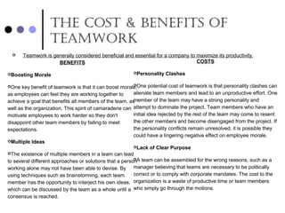 thE cost & BEnEfits of
tEamwork
BENEFITS
Boosting Morale
One key benefit of teamwork is that it can boost morale,
as employees can feel they are working together to
achieve a goal that benefits all members of the team, as
well as the organization. This spirit of camaraderie can
motivate employees to work harder so they don't
disappoint other team members by failing to meet
expectations.
Multiple Ideas
The existence of multiple members in a team can lead
to several different approaches or solutions that a person
working alone may not have been able to devise. By
using techniques such as brainstorming, each team
member has the opportunity to interject his own ideas,
which can be discussed by the team as a whole until a
consensus is reached.
COSTS
Personality Clashes
One potential cost of teamwork is that personality clashes can
alienate team members and lead to an unproductive effort. One
member of the team may have a strong personality and
attempt to dominate the project. Team members who have an
initial idea rejected by the rest of the team may come to resent
the other members and become disengaged from the project. If
the personality conflicts remain unresolved, it is possible they
could have a lingering negative effect on employee morale.
Lack of Clear Purpose
A team can be assembled for the wrong reasons, such as a
manager believing that teams are necessary to be politically
correct or to comply with corporate mandates. The cost to the
organization is a waste of productive time or team members
who simply go through the motions.
 Teamwork is generally considered beneficial and essential for a company to maximize its productivity.
 