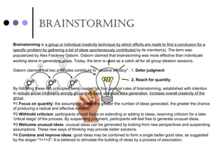 brainsTorming
Brainstorming is a group or individual creativity technique by which efforts are made to find a conclusion for a 
specific problem by gathering a list of ideas spontaneously contributed by its member(s). The term was 
popularized by Alex Faickney Osborn. Osborn claimed that brainstorming was more effective than individuals 
working alone in generating ideas. Today, the term is used as a catch all for all group ideation sessions.
Osborn claimed that two principles contribute to “ideative efficacy" : 1. Defer judgment
2. Reach for quantity.
By following these two principles were created his four general rules of brainstorming, established with intention 
to reduce social inhibitions among group members, stimulate idea generation, increase overall creativity of the 
group.
1.Focus on quantity: the assumption is that the greater the number of ideas generated, the greater the chance 
of producing a radical and effective solution.
2.Withhold criticism: participants should focus on extending or adding to ideas, reserving criticism for a later 
'critical stage' of the process. By suspending judgment, participants will feel free to generate unusual ideas.
3.Welcome unusual ideas: unusual ideas can be generated by looking from new perspectives and suspending 
assumptions. These new ways of thinking may provide better solutions.
4.Combine and improve ideas: good ideas may be combined to form a single better good idea, as suggested 
by the slogan "1+1=3". It is believed to stimulate the building of ideas by a process of association. 
 