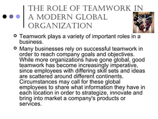 The role of Teamwork in
a modern Global
orGanizaTion
 Teamwork plays a variety of important roles in a
business.
 Many businesses rely on successful teamwork in
order to reach company goals and objectives.
While more organizations have gone global, good
teamwork has become increasingly imperative,
since employees with differing skill sets and ideas
are scattered around different continents.
Circumstances may call for these global
employees to share what information they have in
each location in order to strategize, innovate and
bring into market a company's products or
services.
 