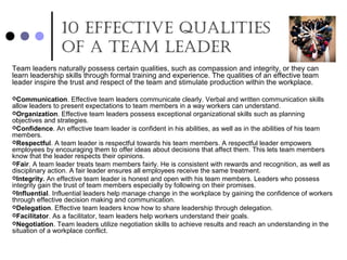10 effecTive QualiTies
of a Team leader
Team leaders naturally possess certain qualities, such as compassion and integrity, or they can
learn leadership skills through formal training and experience. The qualities of an effective team
leader inspire the trust and respect of the team and stimulate production within the workplace.
Communication. Effective team leaders communicate clearly. Verbal and written communication skills
allow leaders to present expectations to team members in a way workers can understand.
Organization. Effective team leaders possess exceptional organizational skills such as planning
objectives and strategies.
Confidence. An effective team leader is confident in his abilities, as well as in the abilities of his team
members.
Respectful. A team leader is respectful towards his team members. A respectful leader empowers
employees by encouraging them to offer ideas about decisions that affect them. This lets team members
know that the leader respects their opinions.
Fair. A team leader treats team members fairly. He is consistent with rewards and recognition, as well as
disciplinary action. A fair leader ensures all employees receive the same treatment.
Integrity. An effective team leader is honest and open with his team members. Leaders who possess
integrity gain the trust of team members especially by following on their promises.
Influential. Influential leaders help manage change in the workplace by gaining the confidence of workers
through effective decision making and communication.
Delegation. Effective team leaders know how to share leadership through delegation.
Facilitator. As a facilitator, team leaders help workers understand their goals.
Negotiation. Team leaders utilize negotiation skills to achieve results and reach an understanding in the
situation of a workplace conflict.
 