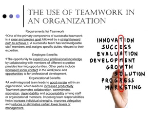 the USe of teamwork In
an organIzatIon
Requirements for Teamwork
One of the primary components of successful teamwork
is a clear and precise goal followed by a straightforward
path to achieve it. A successful team has knowledgeable
staff members and assigns specific duties relevant to their
expertise.
Employee Benefits
The opportunity to expand your professional knowledge
by collaborating with members of different expertise
provides learning opportunities. Other perks include
increased social contact in the workplace and
opportunities to for professional development.
Organizational Benefits
A well-integrated team leads to good morale within an
organization, which leads to increased productivity.
Teamwork promotes collaboration, commitment,
motivation, dependability and accountability among staff
or organizational members. Imposing team responsibilities
helps increase individual strengths, improves delegation
and reduces or eliminates certain lower levels of
management.
 