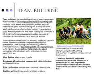 Team building
Team building is the use of different types of team interventions 
that are aimed at enhancing social relations and clarifying team 
members’ roles, as well as solving tasks and interpersonal 
problems that affect team functioning and is one of the most 
widely used group development interventions in organizations 
today. At the organizational level, team building is a philosophy of 
job design in which employees are viewed as members of 
interdependent teams instead of as individual workers.
It refers to the activities in which a team can engage to change its 
context, composition or team competencies to improve 
performance. Team building is not necessarily formal or 
systematic in nature, it does not target skill-based competencies, 
and is typically done in settings that are not in the actual 
environment where the team works on the task. Its four 
components are:
•Goal Setting: aligning around goals
•Interpersonal-relationship management: building effective 
working relationships
•Role clarification: reducing team members’ role ambiguity
•Problem solving: finding solutions to team problems
http://www.ecocameron.com/team-building-activities
‘There will be a lot of communication,
strategies, delegation skill, utilizing
individual/team strength to maximize everyone's
involvement.’
‘This activity emphasizes on teamwork,
communication, leadership, planning and to
think out of the box. This program helps
participants to realize that they have a mindset
and their mindset inhibits them from doing their
best.’
 