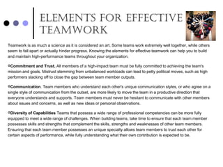 ElEmEnts for EffEctivE
tEamwork
Teamwork is as much a science as it is considered an art. Some teams work extremely well together, while others
seem to fall apart or actually hinder progress. Knowing the elements for effective teamwork can help you to build
and maintain high-performance teams throughout your organization.
Commitment and Trust. All members of a high-impact team must be fully committed to achieving the team's
mission and goals. Mistrust stemming from unbalanced workloads can lead to petty political moves, such as high
performers slacking off to close the gap between team member outputs.
Communication. Team members who understand each other's unique communication styles, or who agree on a
single style of communication from the outset, are more likely to move the team in a productive direction that
everyone understands and supports. Team members must never be hesitant to communicate with other members
about issues and concerns, as well as new ideas or personal observations.
Diversity of Capabilities Teams that possess a wide range of professional competencies can be more fully
equipped to meet a wide range of challenges. When building teams, take time to ensure that each team member
possesses skills and strengths that complement the skills, strengths and weaknesses of other team members.
Ensuring that each team member possesses an unique specialty allows team members to trust each other for
certain aspects of performance, while fully understanding what their own contribution is expected to be.
 