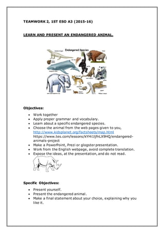 TEAMWORK 2, 1ST ESO A3 (2015-16)
LEARN AND PRESENT AN ENDANGERED ANIMAL.
Objectives:
 Work together
 Apply proper grammar and vocabulary.
 Learn about a specific endangered species.
 Choose the animal from the web pages given to you,
http://www.kidsplanet.org/factsheets/map.html
https://www.tes.com/lessons/kYHi1ljfnLX9HQ/endangered-
animals-project
 Make a PowerPoint, Prezi or glogster presentation.
 Work from the English webpage, avoid complete translation.
 Expose the ideas, at the presentation, and do not read.
Specific Objectives:
 Present yourself.
 Present the endangered animal.
 Make a final statement about your choice, explaining why you
like it.
 