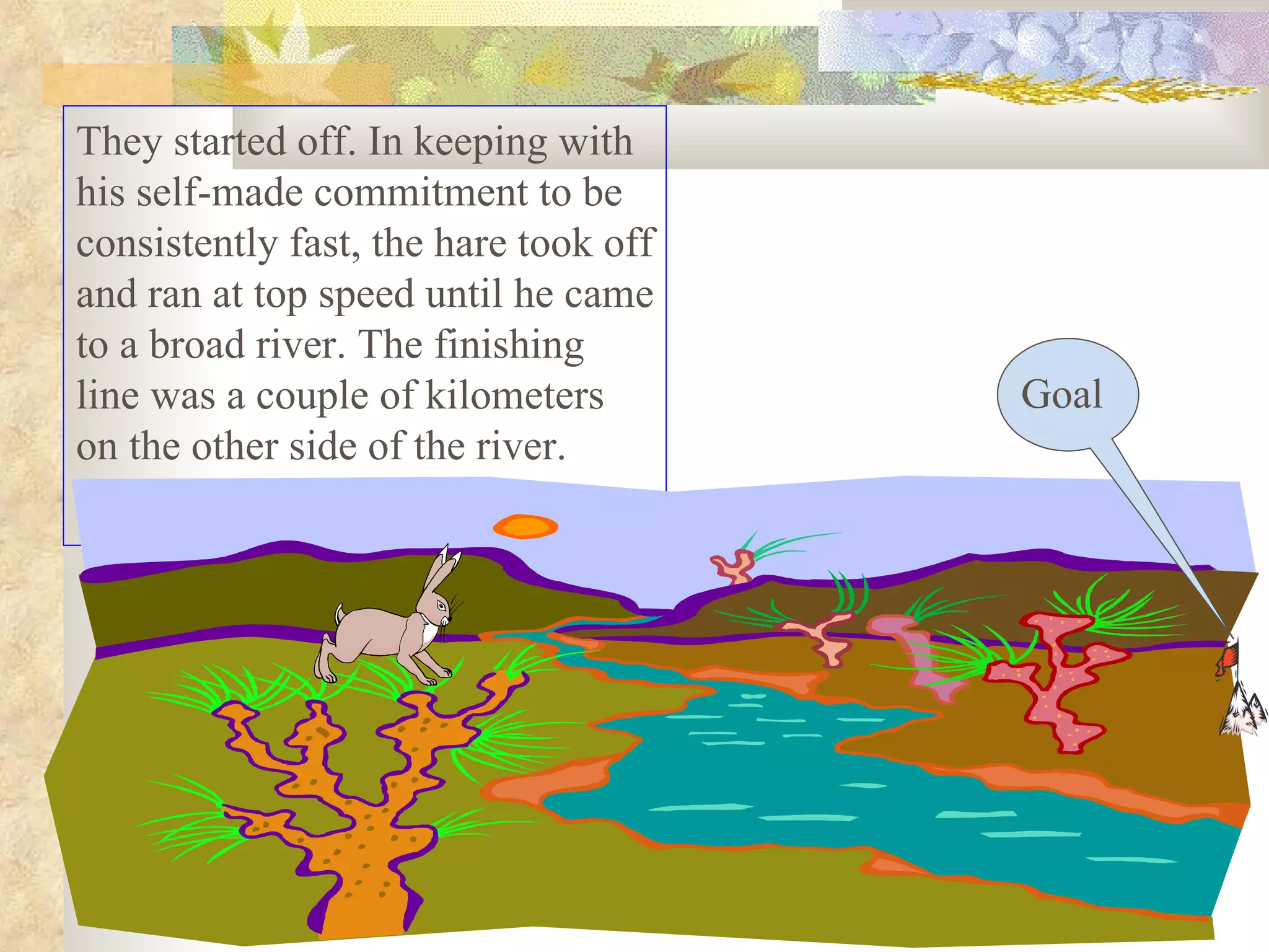 They started off. In keeping with
his self-made commitment to be
consistently fast, the hare took off
and ran at top speed until he came
to a broad river. The finishing
line was a couple of kilometers        Goal
on the other side of the river.
 