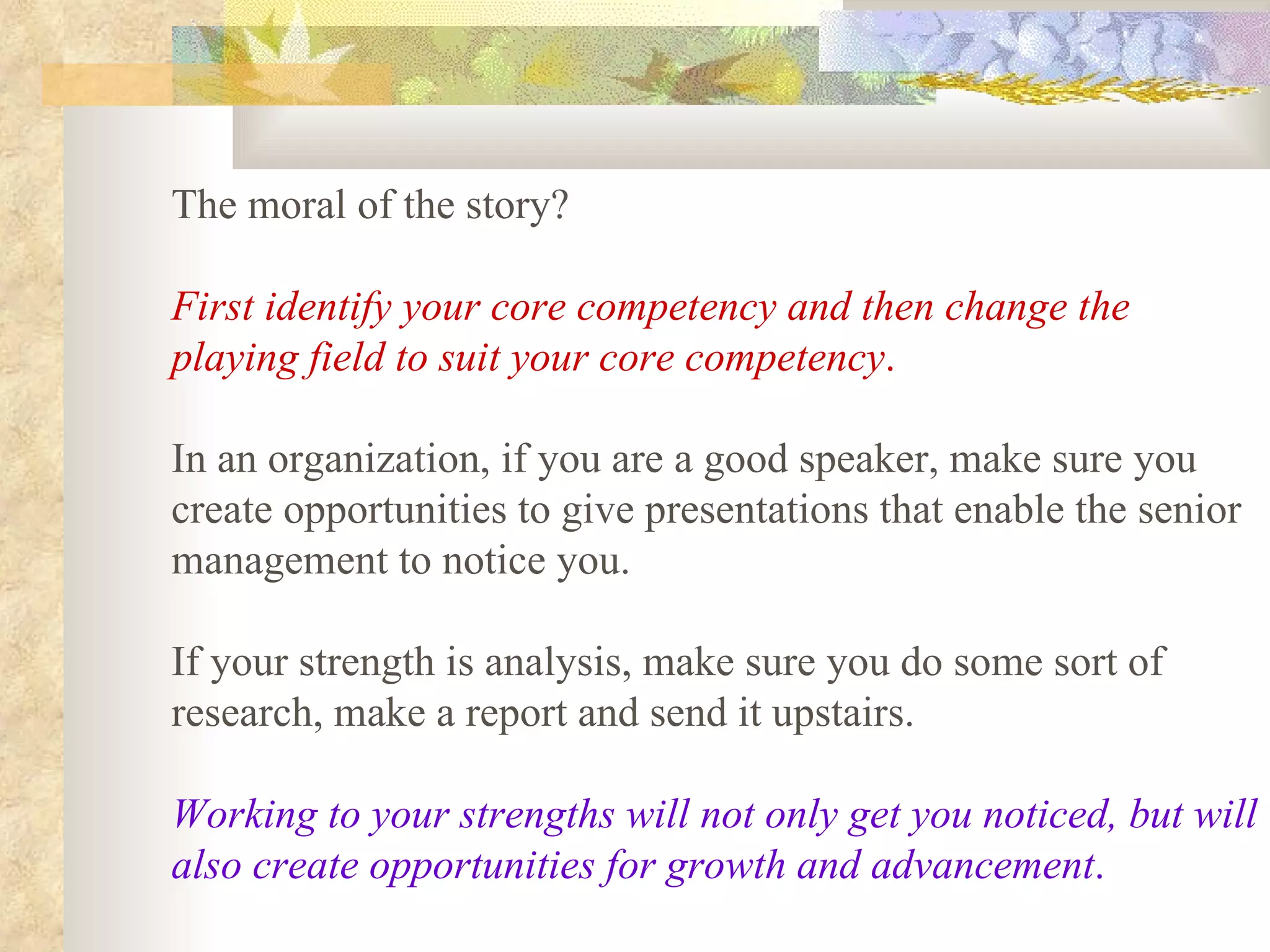 The moral of the story?

First identify your core competency and then change the
playing field to suit your core competency.

In an organization, if you are a good speaker, make sure you
create opportunities to give presentations that enable the senior
management to notice you.

If your strength is analysis, make sure you do some sort of
research, make a report and send it upstairs.

Working to your strengths will not only get you noticed, but will
also create opportunities for growth and advancement.
 