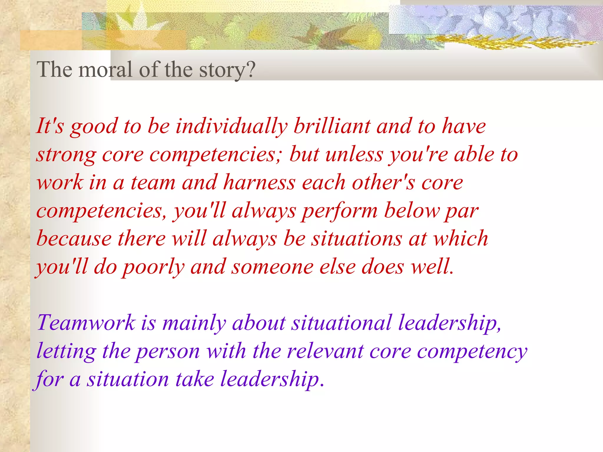 The moral of the story?

It's good to be individually brilliant and to have
strong core competencies; but unless you're able to
work in a team and harness each other's core
competencies, you'll always perform below par
because there will always be situations at which
you'll do poorly and someone else does well.

Teamwork is mainly about situational leadership,
letting the person with the relevant core competency
for a situation take leadership.
 
