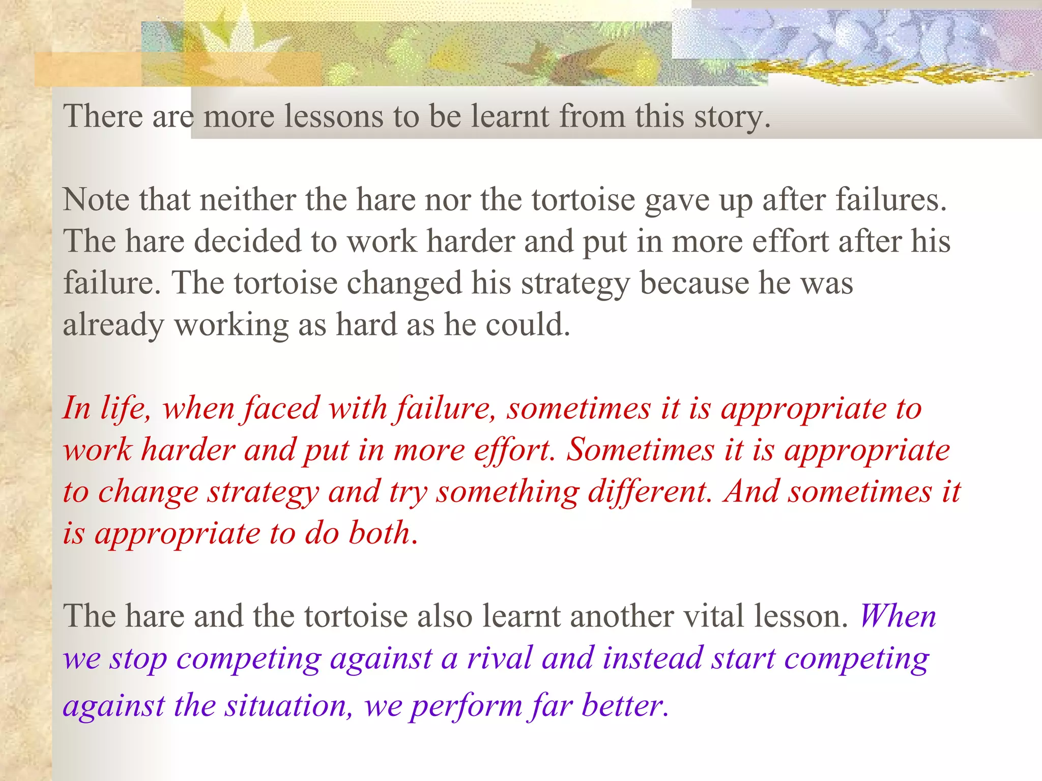 There are more lessons to be learnt from this story.

Note that neither the hare nor the tortoise gave up after failures.
The hare decided to work harder and put in more effort after his
failure. The tortoise changed his strategy because he was
already working as hard as he could.

In life, when faced with failure, sometimes it is appropriate to
work harder and put in more effort. Sometimes it is appropriate
to change strategy and try something different. And sometimes it
is appropriate to do both.

The hare and the tortoise also learnt another vital lesson. When
we stop competing against a rival and instead start competing
against the situation, we perform far better.
 