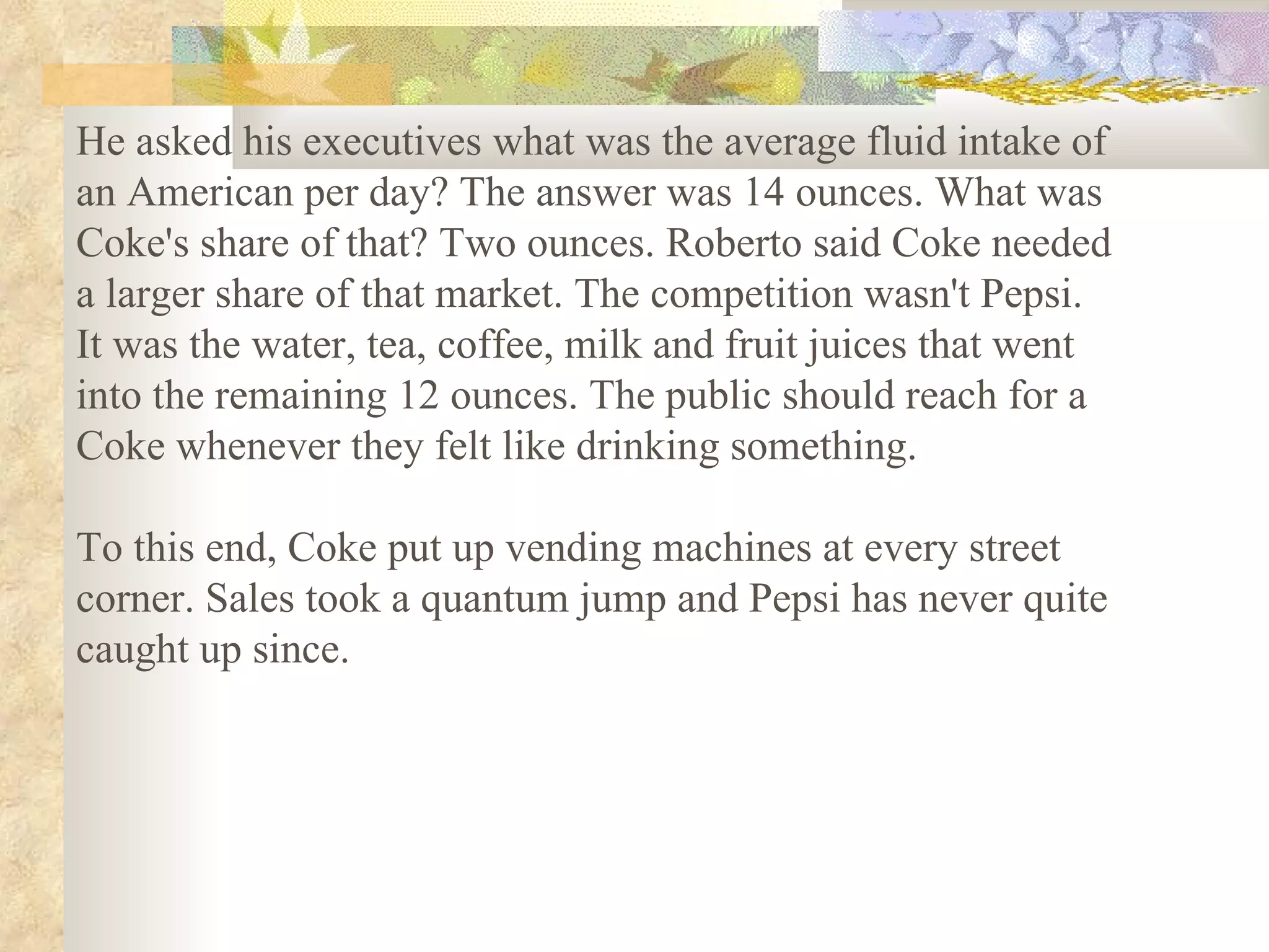 He asked his executives what was the average fluid intake of
an American per day? The answer was 14 ounces. What was
Coke's share of that? Two ounces. Roberto said Coke needed
a larger share of that market. The competition wasn't Pepsi.
It was the water, tea, coffee, milk and fruit juices that went
into the remaining 12 ounces. The public should reach for a
Coke whenever they felt like drinking something.

To this end, Coke put up vending machines at every street
corner. Sales took a quantum jump and Pepsi has never quite
caught up since.
 
