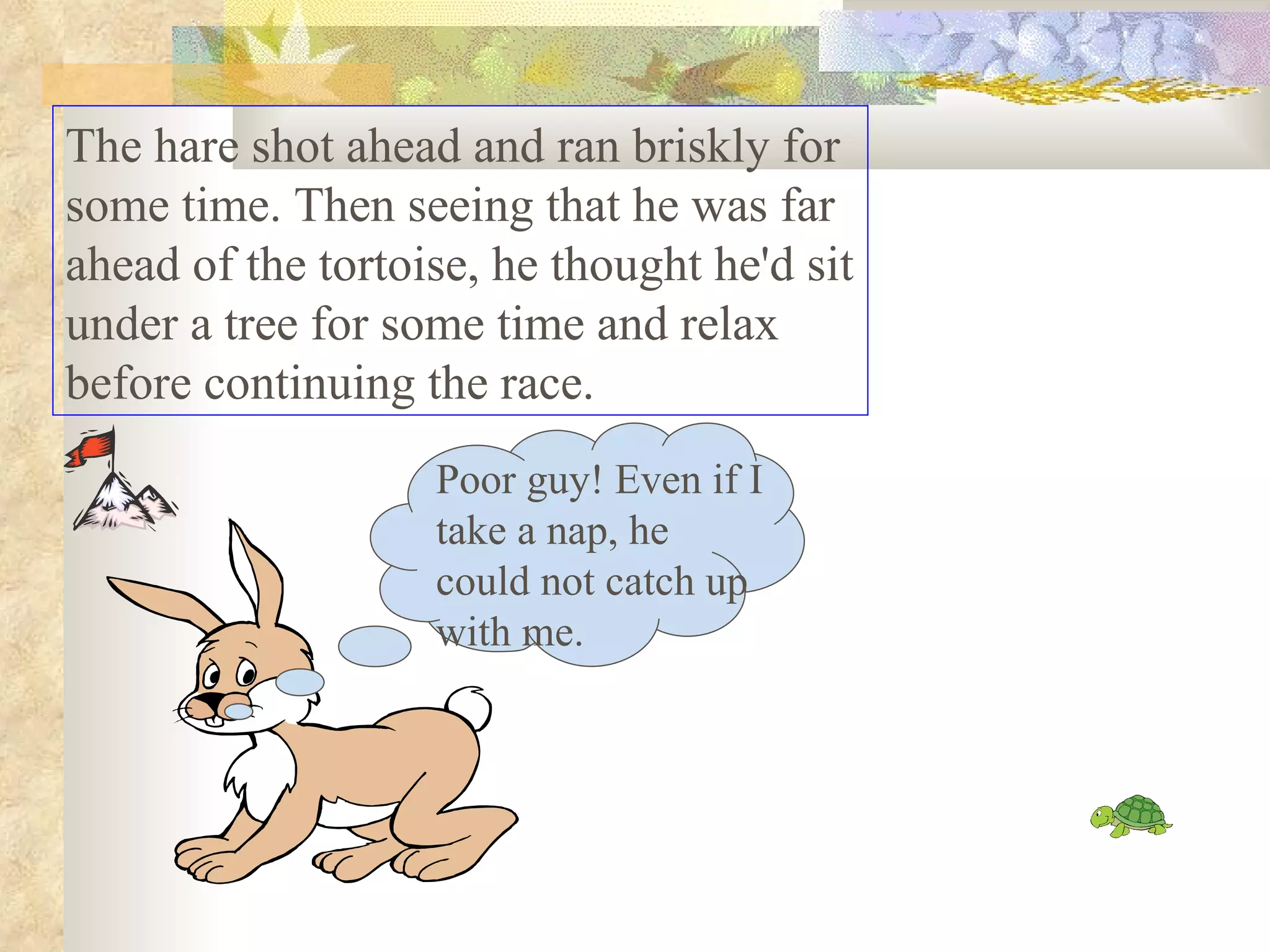 The hare shot ahead and ran briskly for
some time. Then seeing that he was far
ahead of the tortoise, he thought he'd sit
under a tree for some time and relax
before continuing the race.
                   Poor guy! Even if I
                   take a nap, he
                   could not catch up
                   with me.
 