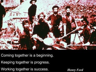 Coming together is a beginning.
Keeping together is progress.
Working together is success. Henry Ford
 