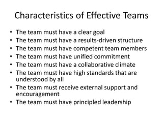 Characteristics of Effective Teams
• The team must have a clear goal
• The team must have a results-driven structure
• The team must have competent team members
• The team must have unified commitment
• The team must have a collaborative climate
• The team must have high standards that are
  understood by all
• The team must receive external support and
  encouragement
• The team must have principled leadership
 