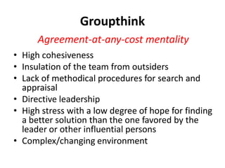 Groupthink
      Agreement-at-any-cost mentality
• High cohesiveness
• Insulation of the team from outsiders
• Lack of methodical procedures for search and
  appraisal
• Directive leadership
• High stress with a low degree of hope for finding
  a better solution than the one favored by the
  leader or other influential persons
• Complex/changing environment
 