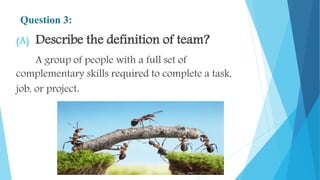 Question 3:
(A) Describe the definition of team?
A group of people with a full set of
complementary skills required to complete a task,
job, or project.
 