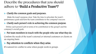 Describe the procedures that you should
adhere to “Build a Productive Team”?
 Clarify the common goals and purposes.
Make the team’s purpose clear. Take the time to articulate the team’s
performance goals and how the team contributes to the company’s success.
 Clarify each person’s role in achieving the common purpose.
Define each person’s job in terms of its contribution to the group’s and the
company’s overall goals.
 Put team members in touch with the people who use what they do.
Confirm the needs of the team’s external or internal customers or clients on
an ongoing basis.
 Pay attention to conflicts when they arise.
It’s natural for conflict to arise when people work in groups.
 