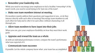  Remember your leadership role.
While you need to encourage your employees to feel a healthy “ownership” of the
team’s work, you need to avoid trying to be “just one of the team”.
 Make sure team members interact at meeting.
Do members mainly address their questions and suggestion to you , or do they
interact directly with each other at meeting? Encourage team members to ask
each other for help and to offer it to each other, without channeling it all
through you.
 Allow team members to have input into their jobs.
When you can, give your employees flexibility on how they meet their work
goals.
 Appraise and reward the team as a whole.
As with an individual performance review, compare the team’s performance to
what was expected of it.
 Communicate team successes
If possible ,Let the whole company know what your team has accomplished.
 