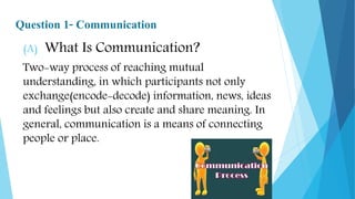 Question 1- Communication
(A) What Is Communication?
Two-way process of reaching mutual
understanding, in which participants not only
exchange(encode-decode) information, news, ideas
and feelings but also create and share meaning. In
general, communication is a means of connecting
people or place.
 