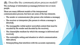 (B) Describe the communication process model?
The exchange of information (a massage) between two or more
people.
These are many different models of the interpersonal
communication process, but here are some of the key elements:
• The sender or communicator (the person who initiates a message)
• The receiver or interpreter (the person to whom a message is
directed)
• The message(the verbal and/or nonverbal content that must be
encoded by the sender and decoded by the receiver)
• The channel(the medium by which the message is delivered and
received)
• The context(the setting and situation in which communication
takes place)
• Noise(anything that interferes with the accurate expression)
 