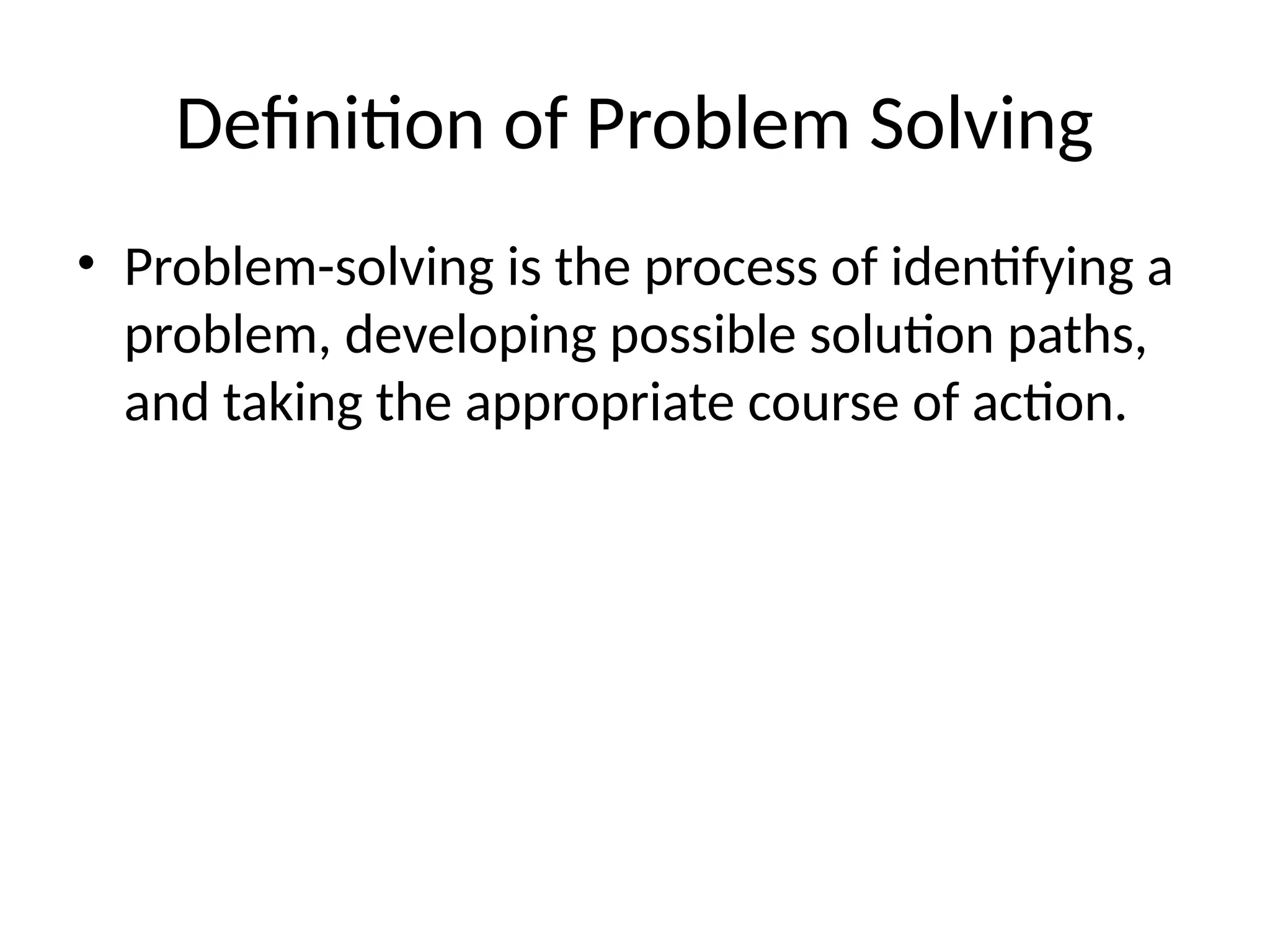 Definition of Problem Solving
• Problem-solving is the process of identifying a
problem, developing possible solution paths,
and taking the appropriate course of action.